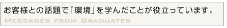 お客様との話題で｢環境｣を学んだことが役立っています。