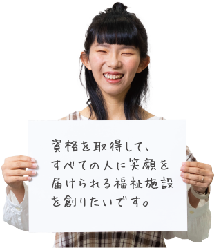 資格を取得して、すべての人に笑顔を届けられる福祉施設を創りたいです。